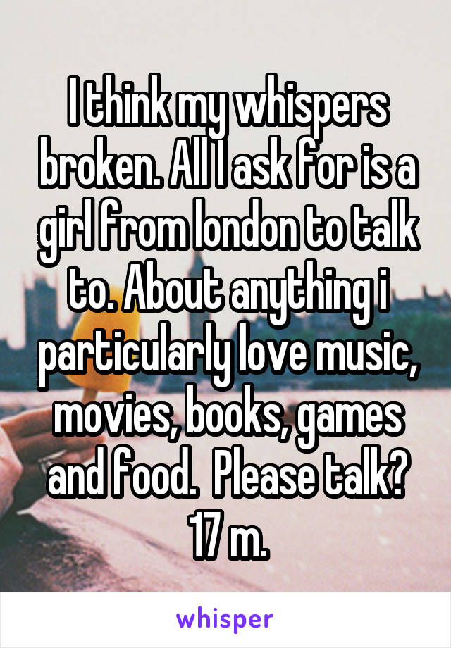 I think my whispers broken. All I ask for is a girl from london to talk to. About anything i particularly love music, movies, books, games and food.  Please talk? 17 m.