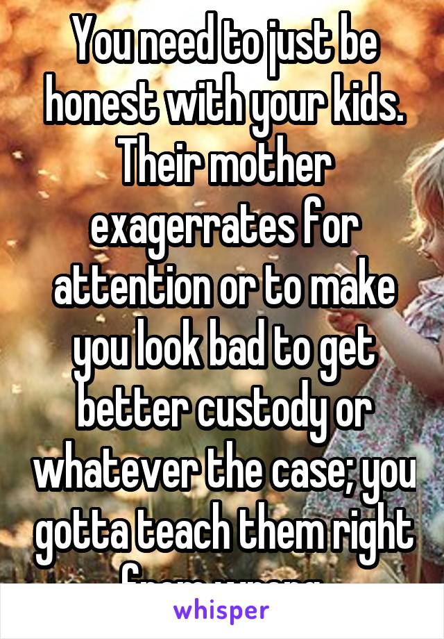 You need to just be honest with your kids. Their mother exagerrates for attention or to make you look bad to get better custody or whatever the case; you gotta teach them right from wrong.