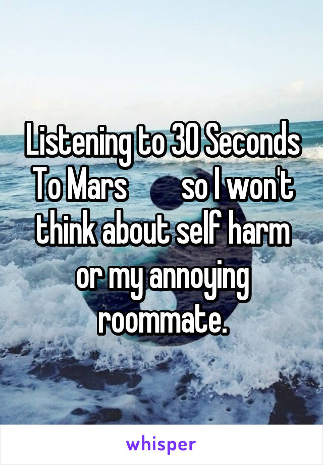 Listening to 30 Seconds To Mars         so I won't think about self harm or my annoying roommate.