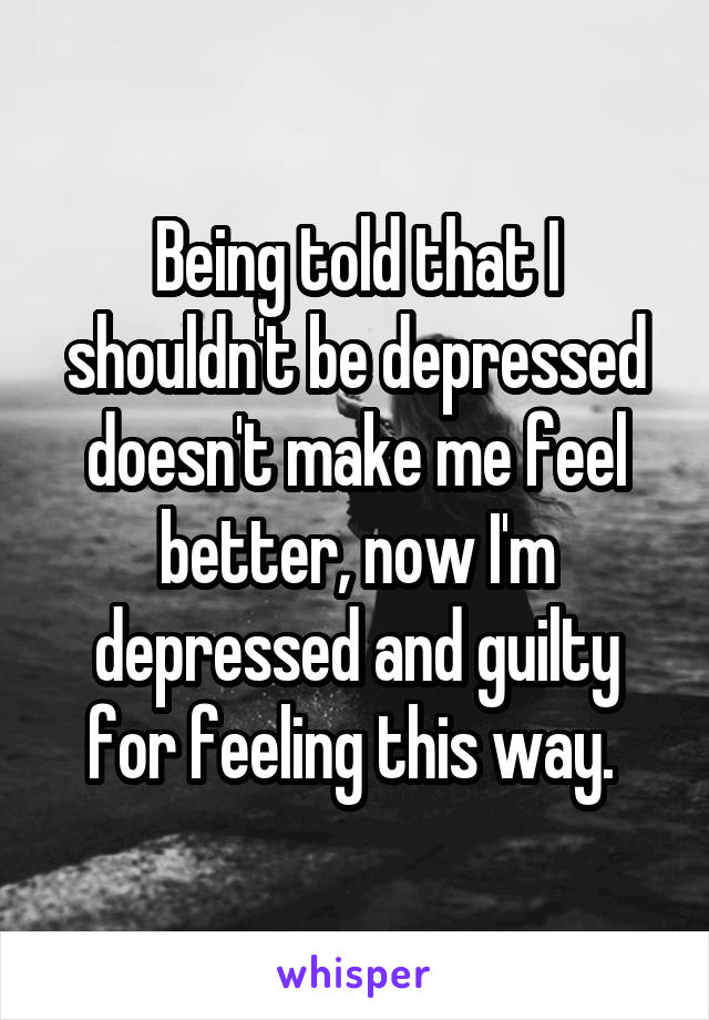 Being told that I shouldn't be depressed doesn't make me feel better, now I'm depressed and guilty for feeling this way. 