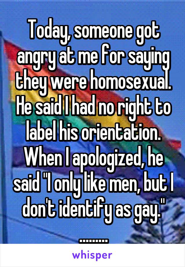 Today, someone got angry at me for saying they were homosexual. He said I had no right to label his orientation. When I apologized, he said "I only like men, but I don't identify as gay."
.........