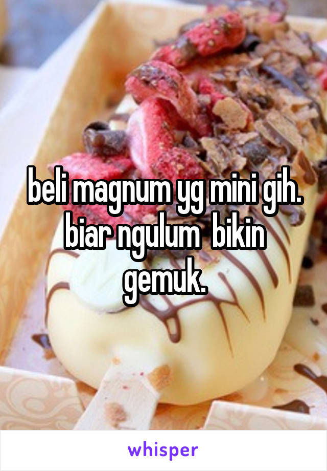 beli magnum yg mini gih. biar ngulum  bikin gemuk.