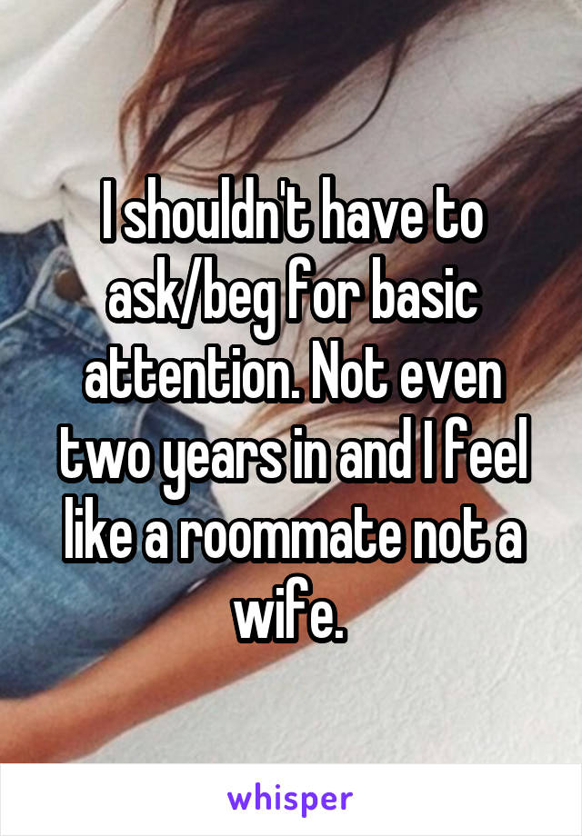 I shouldn't have to ask/beg for basic attention. Not even two years in and I feel like a roommate not a wife. 