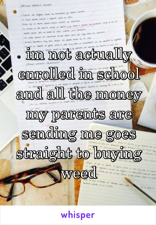 im not actually enrolled in school and all the money my parents are sending me goes straight to buying weed