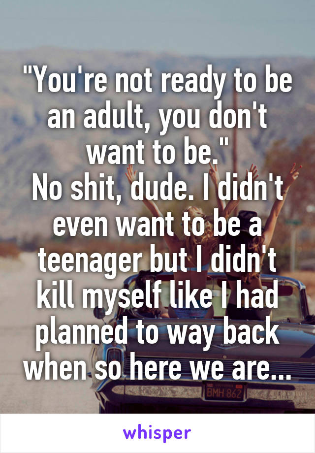 "You're not ready to be an adult, you don't want to be."
No shit, dude. I didn't even want to be a teenager but I didn't kill myself like I had planned to way back when so here we are...