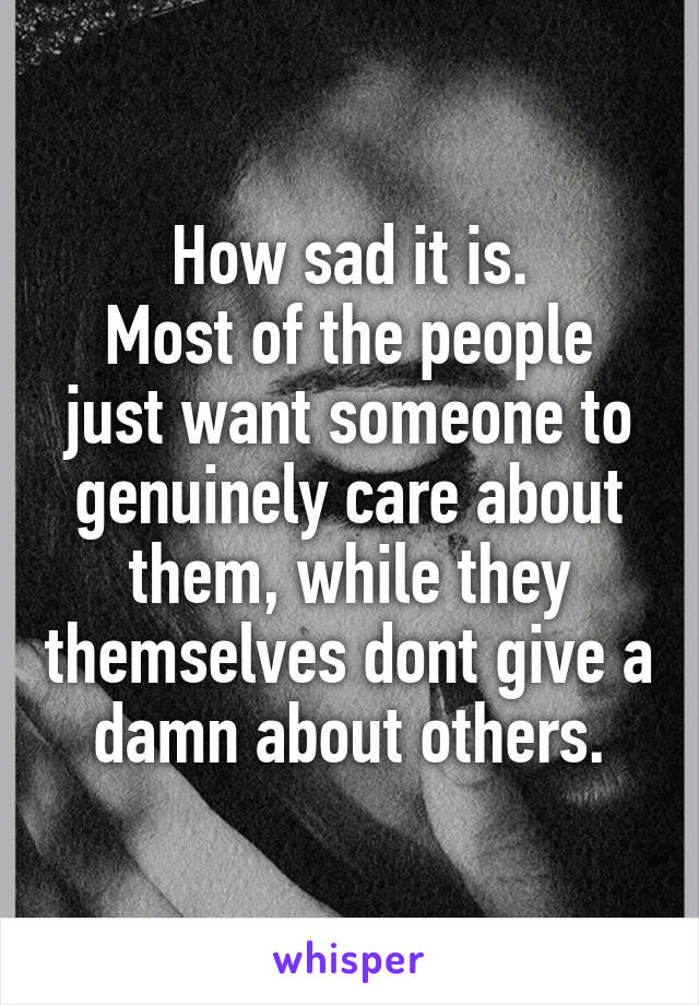 How sad it is.
Most of the people just want someone to genuinely care about them, while they themselves dont give a damn about others.