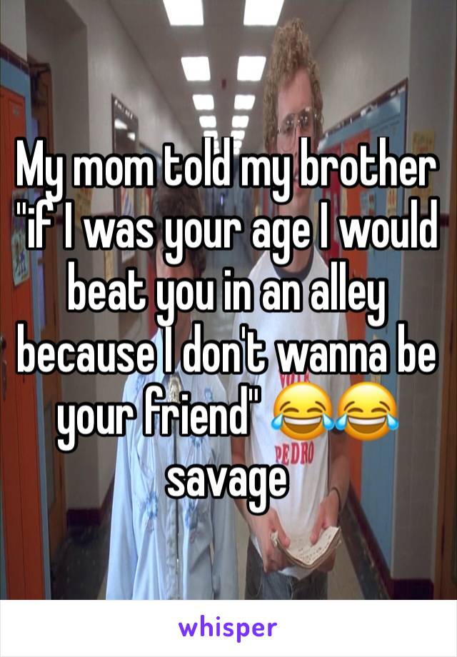 My mom told my brother "if I was your age I would beat you in an alley because I don't wanna be your friend" 😂😂 savage