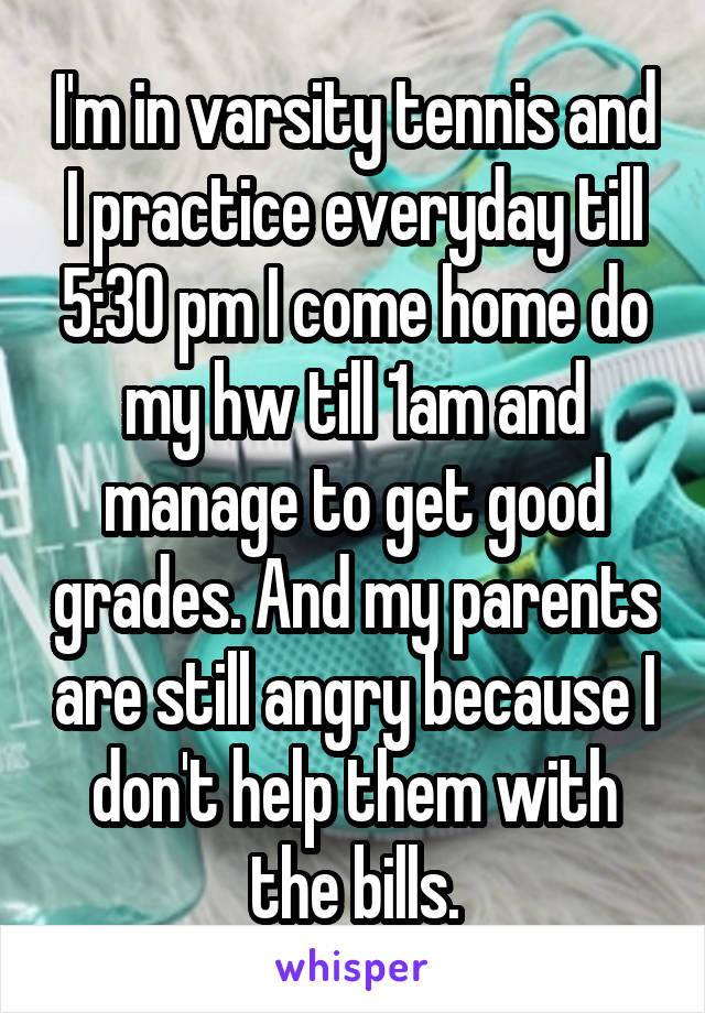 I'm in varsity tennis and I practice everyday till 5:30 pm I come home do my hw till 1am and manage to get good grades. And my parents are still angry because I don't help them with the bills.