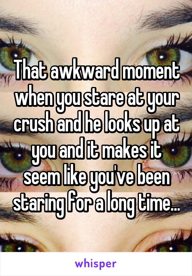 That awkward moment when you stare at your crush and he looks up at you and it makes it seem like you've been staring for a long time...