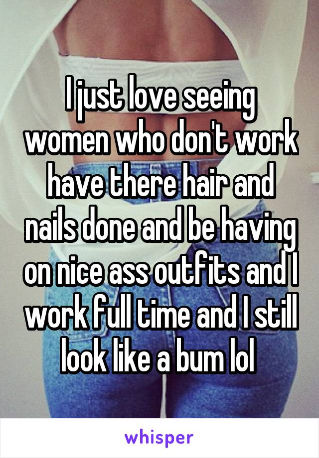 I just love seeing women who don't work have there hair and nails done and be having on nice ass outfits and I work full time and I still look like a bum lol 