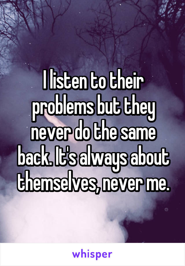 I listen to their problems but they never do the same back. It's always about themselves, never me.