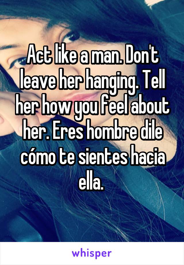 Act like a man. Don't leave her hanging. Tell her how you feel about her. Eres hombre dile cómo te sientes hacia ella. 
