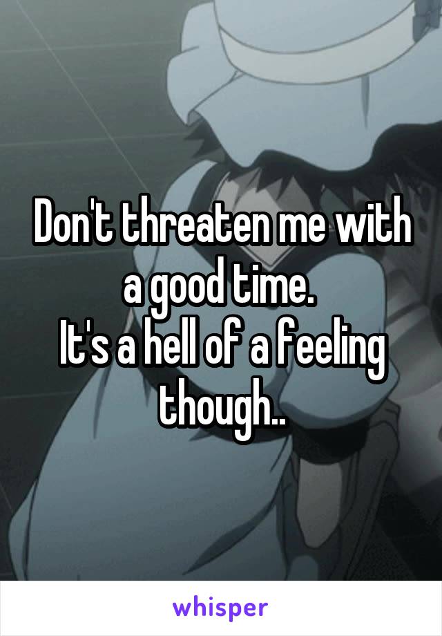 Don't threaten me with a good time. 
It's a hell of a feeling though..