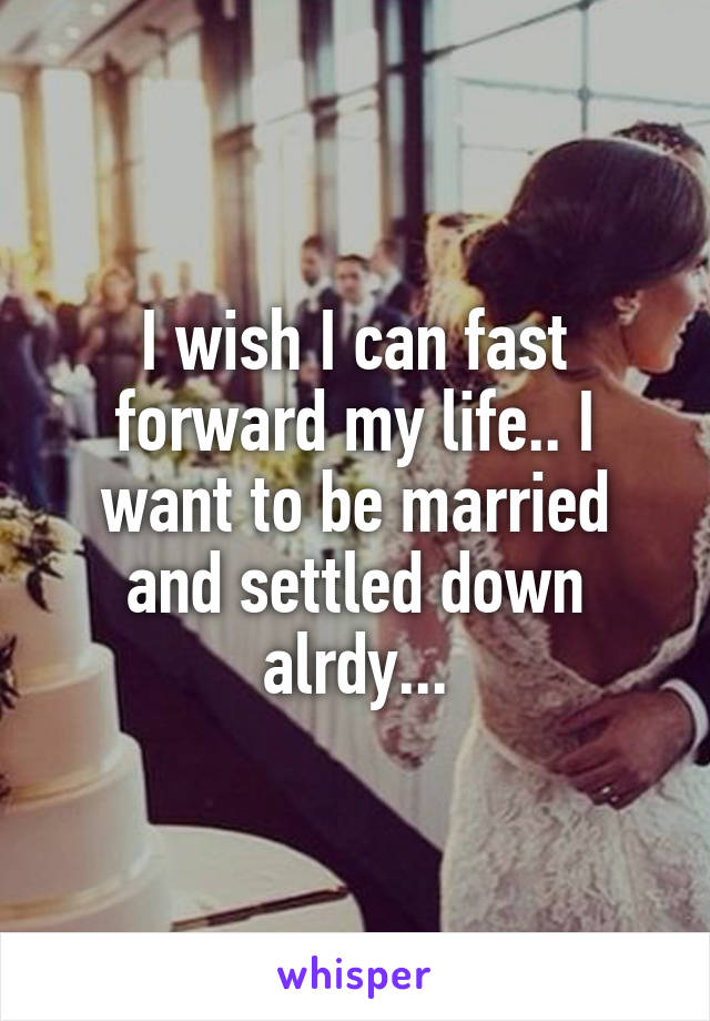 I wish I can fast forward my life.. I want to be married and settled down alrdy...