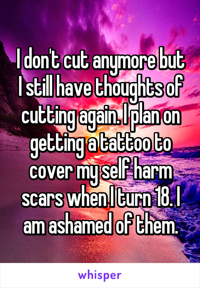 I don't cut anymore but I still have thoughts of cutting again. I plan on getting a tattoo to cover my self harm scars when I turn 18. I am ashamed of them.