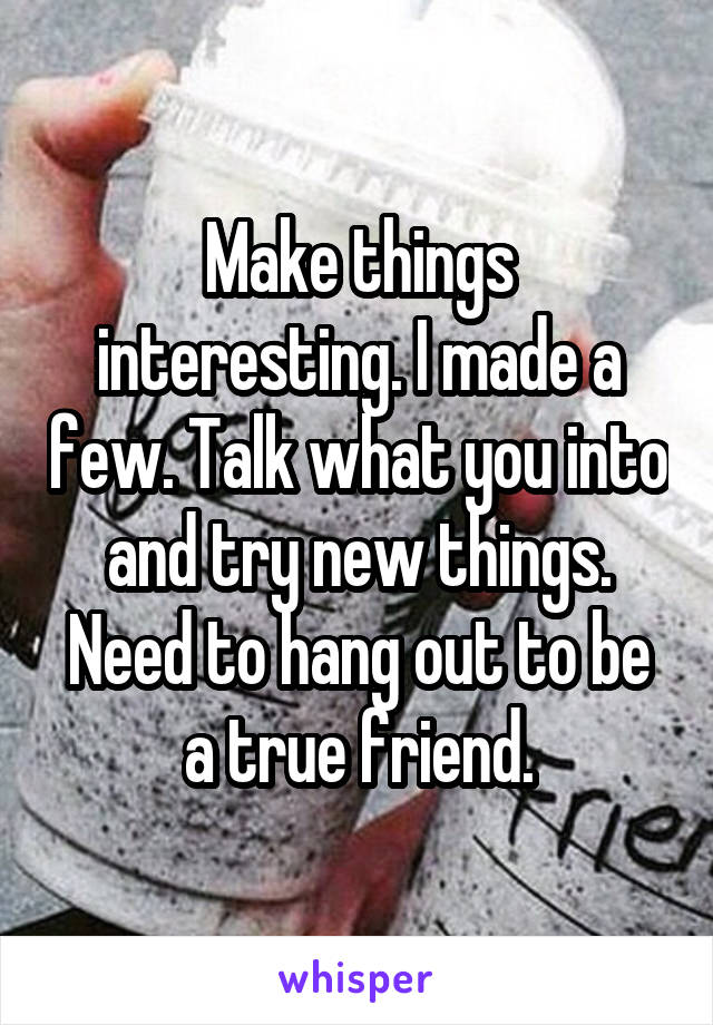 Make things interesting. I made a few. Talk what you into and try new things. Need to hang out to be a true friend.