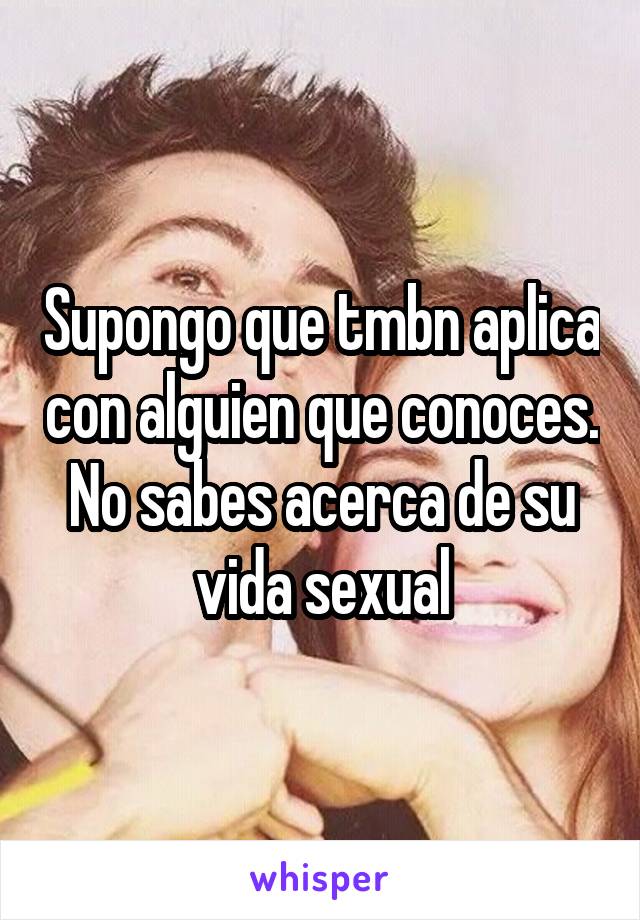 Supongo que tmbn aplica con alguien que conoces. No sabes acerca de su vida sexual