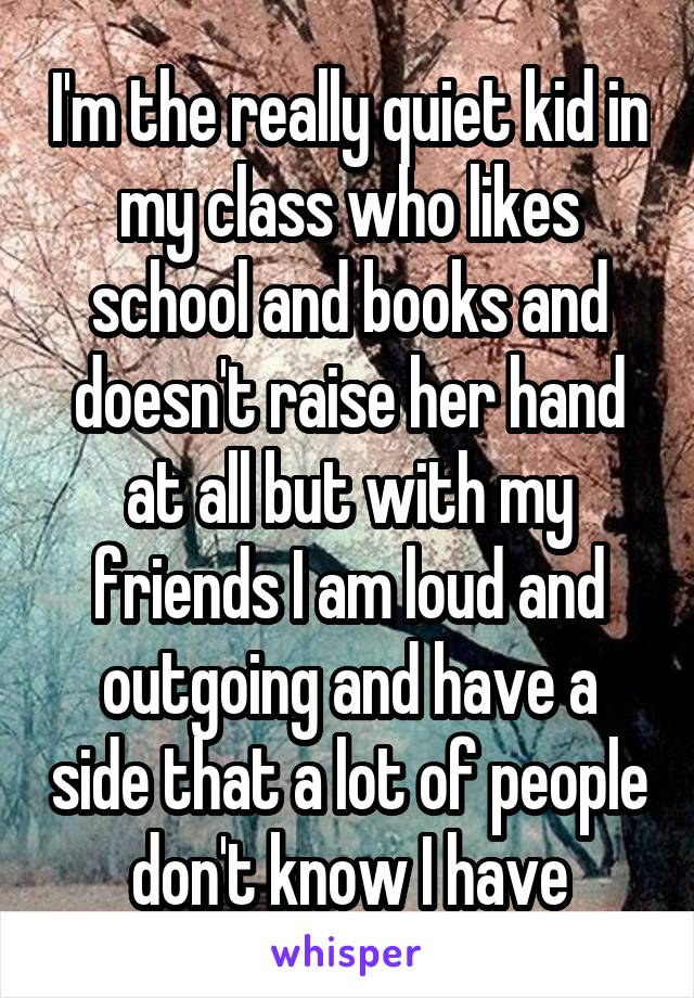 I'm the really quiet kid in my class who likes school and books and doesn't raise her hand at all but with my friends I am loud and outgoing and have a side that a lot of people don't know I have