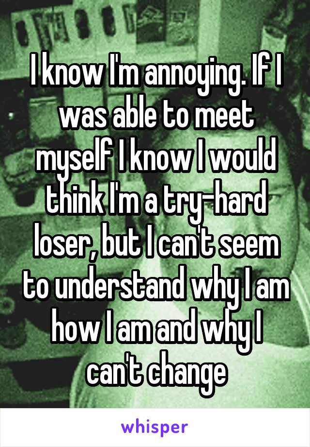 I know I'm annoying. If I was able to meet myself I know I would think I'm a try-hard loser, but I can't seem to understand why I am how I am and why I can't change