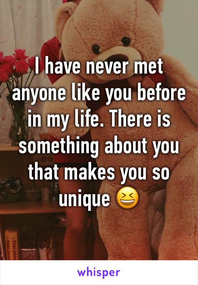 I have never met anyone like you before in my life. There is something about you that makes you so unique 😆