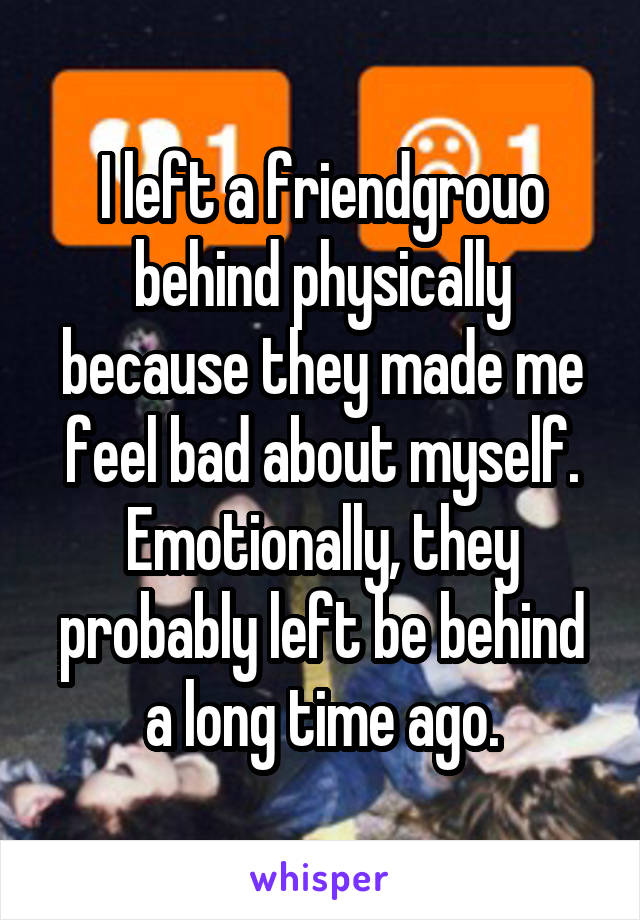 I left a friendgrouo behind physically because they made me feel bad about myself. Emotionally, they probably left be behind a long time ago.