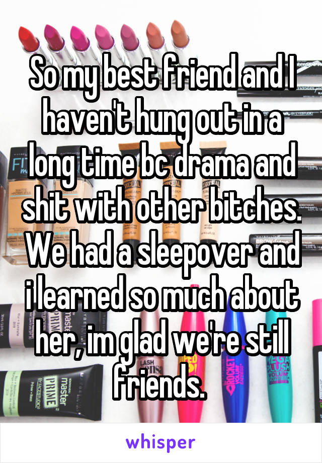 So my best friend and I haven't hung out in a long time bc drama and shit with other bitches. We had a sleepover and i learned so much about her, im glad we're still friends. 