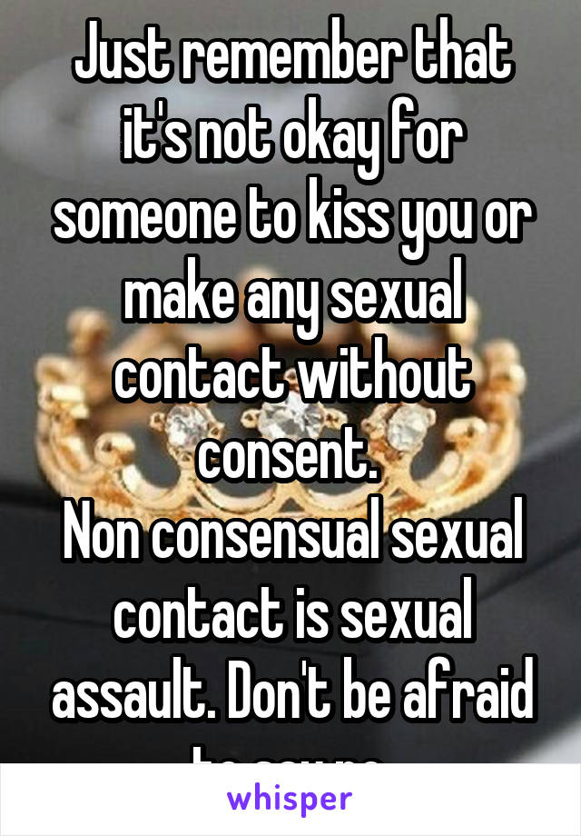 Just remember that it's not okay for someone to kiss you or make any sexual contact without consent. 
Non consensual sexual contact is sexual assault. Don't be afraid to say no.