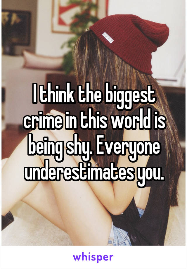 I think the biggest crime in this world is being shy. Everyone underestimates you.