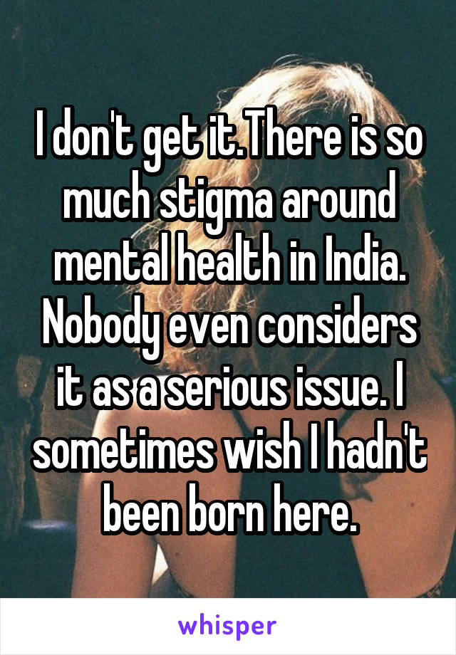 I don't get it.There is so much stigma around mental health in India. Nobody even considers it as a serious issue. I sometimes wish I hadn't been born here.