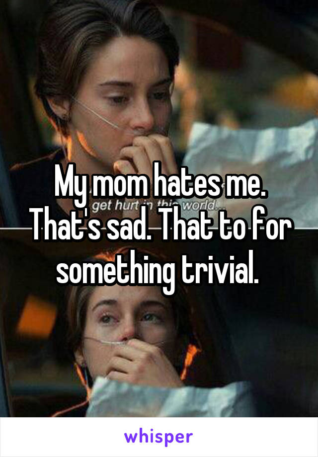 My mom hates me. That's sad. That to for something trivial. 