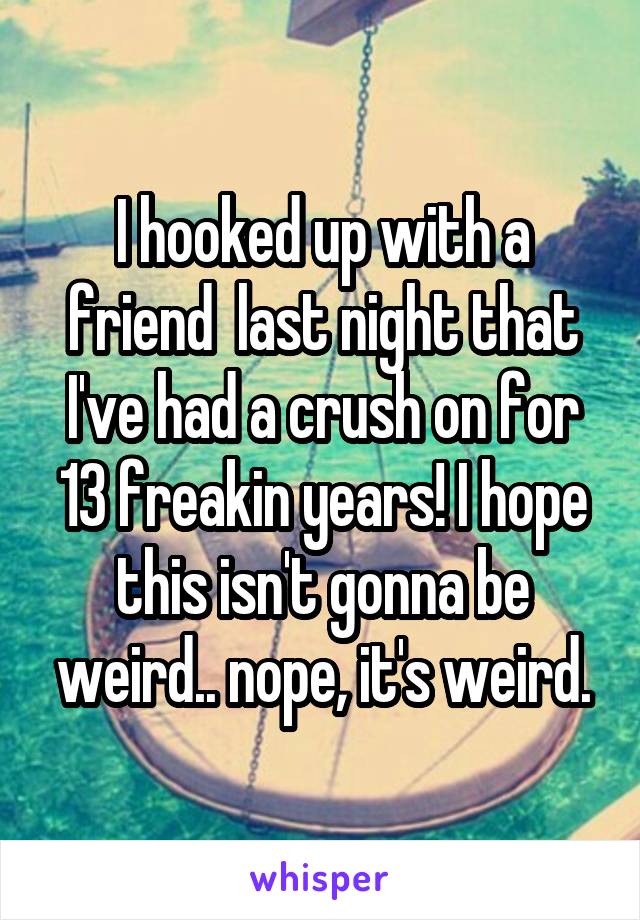 I hooked up with a friend  last night that I've had a crush on for 13 freakin years! I hope this isn't gonna be weird.. nope, it's weird.