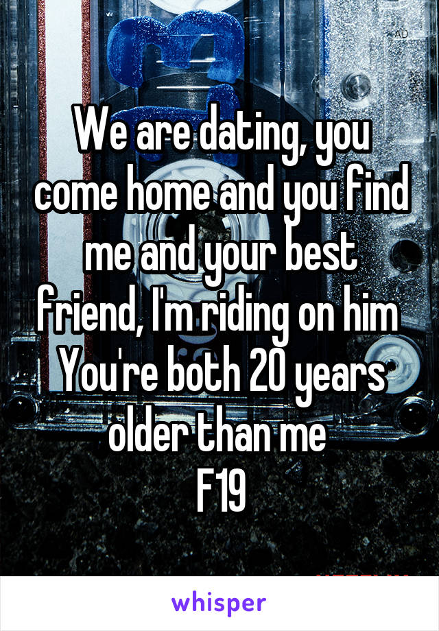 We are dating, you come home and you find me and your best friend, I'm riding on him 
You're both 20 years older than me 
F19