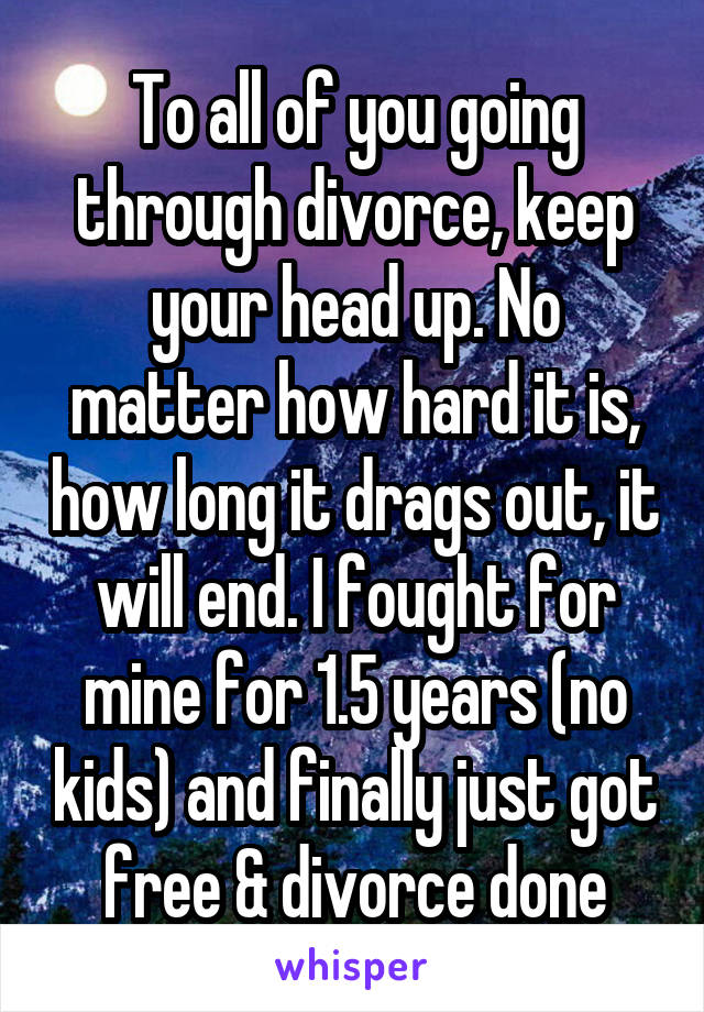 To all of you going through divorce, keep your head up. No matter how hard it is, how long it drags out, it will end. I fought for mine for 1.5 years (no kids) and finally just got free & divorce done