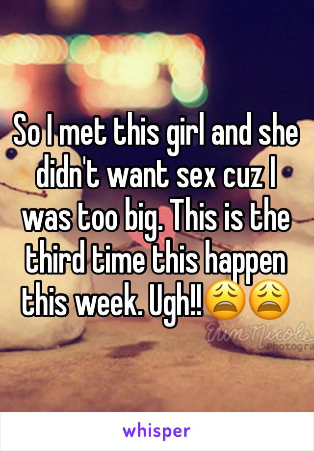 So I met this girl and she didn't want sex cuz I was too big. This is the third time this happen this week. Ugh!!😩😩