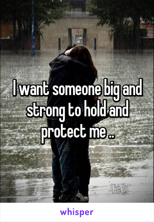 I want someone big and strong to hold and protect me ..