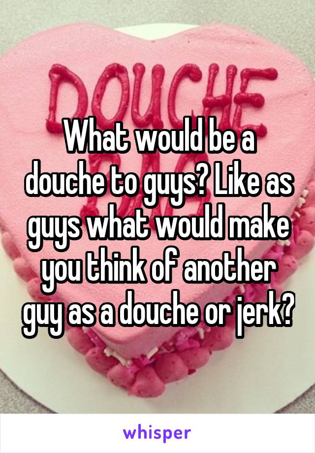 What would be a douche to guys? Like as guys what would make you think of another guy as a douche or jerk?