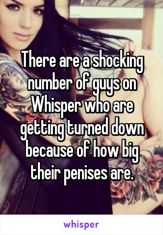 There are a shocking number of guys on Whisper who are getting turned down because of how big their penises are.