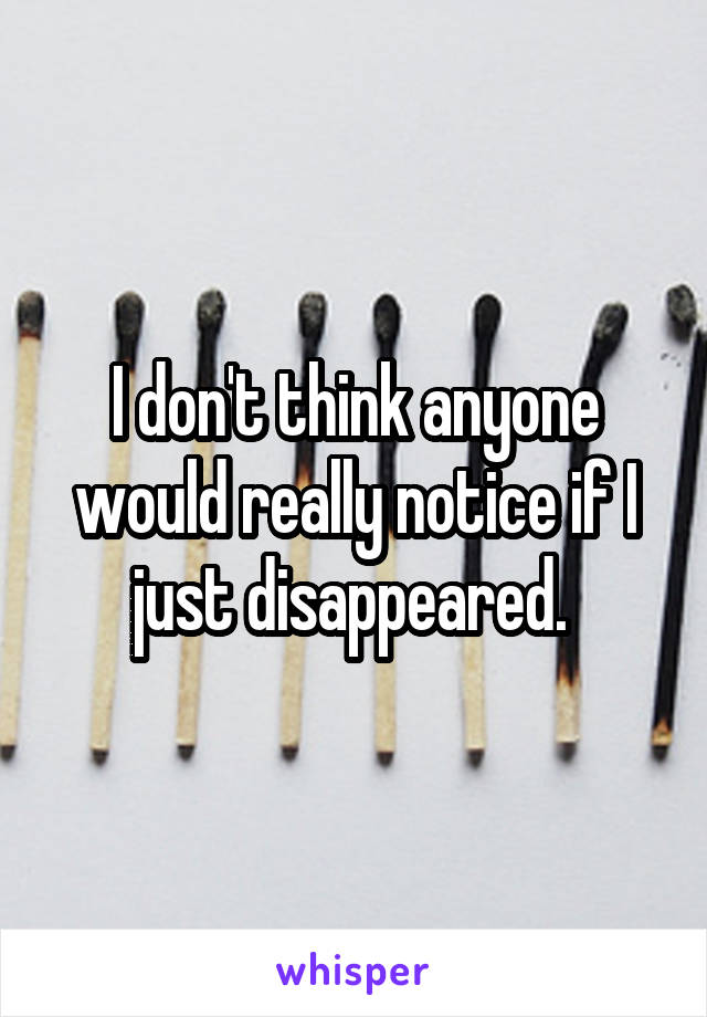 I don't think anyone would really notice if I just disappeared. 