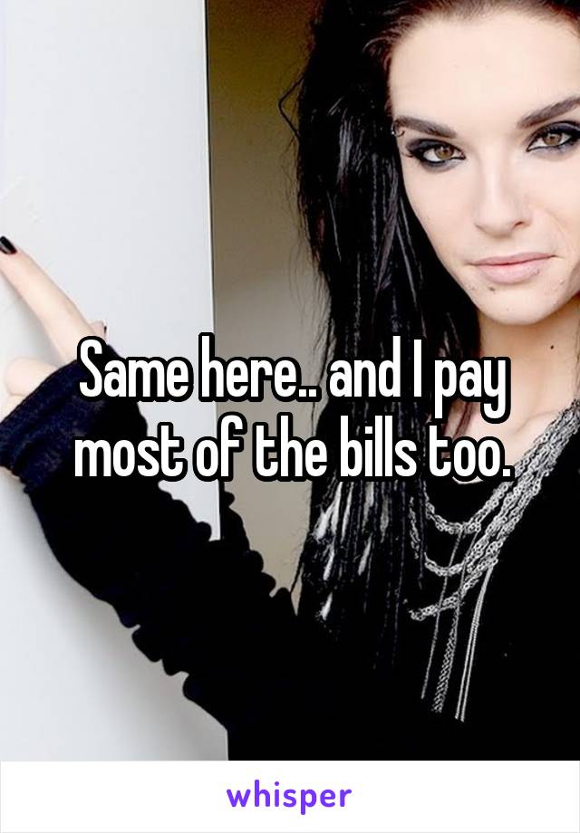 Same here.. and I pay most of the bills too.