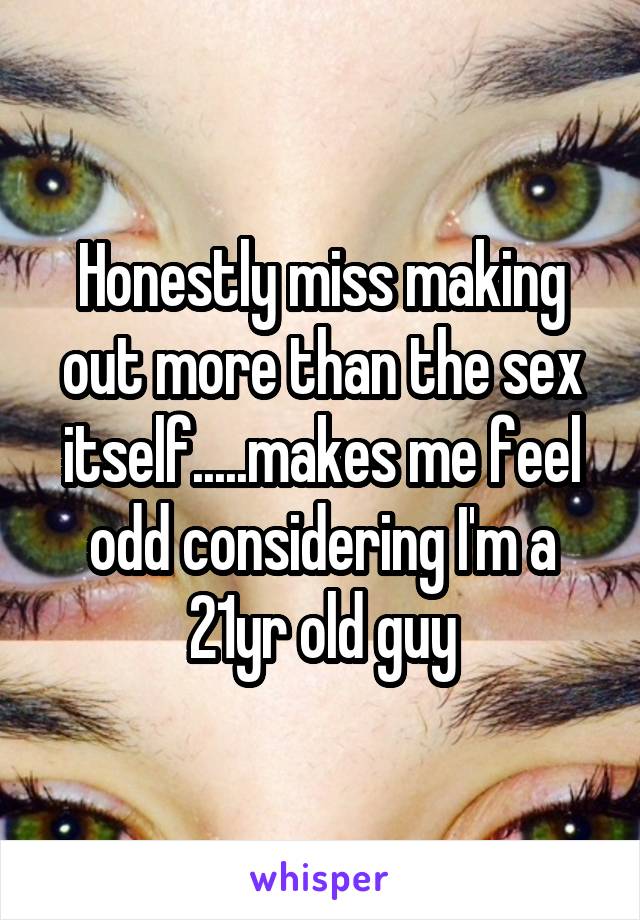 Honestly miss making out more than the sex itself.....makes me feel odd considering I'm a 21yr old guy