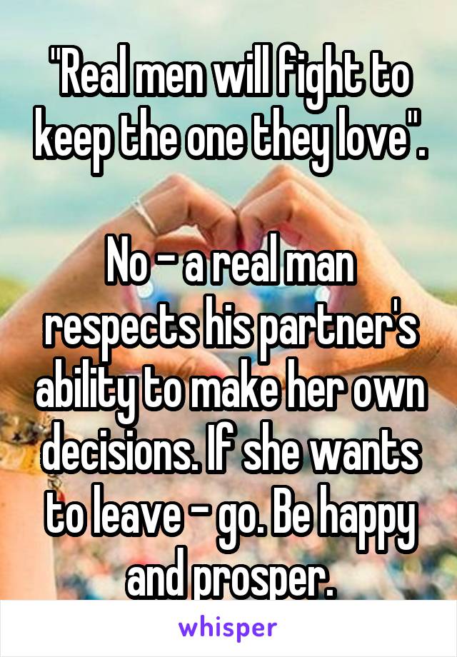 "Real men will fight to keep the one they love".

No - a real man respects his partner's ability to make her own decisions. If she wants to leave - go. Be happy and prosper.