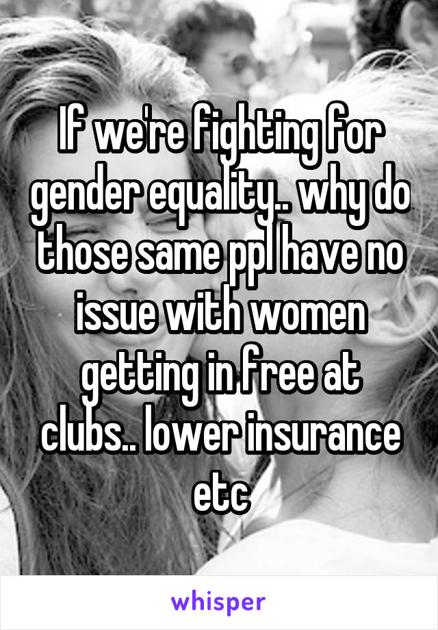 If we're fighting for gender equality.. why do those same ppl have no issue with women getting in free at clubs.. lower insurance etc