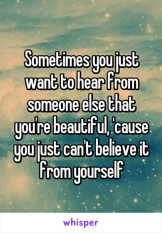 Sometimes you just want to hear from someone else that you're beautiful, 'cause you just can't believe it from yourself