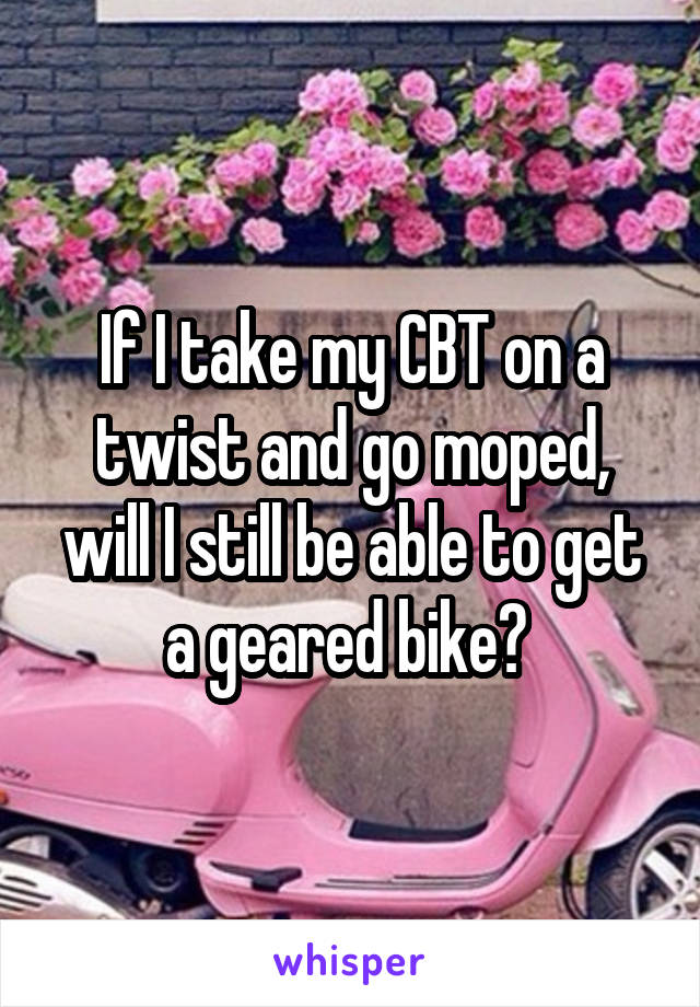 If I take my CBT on a twist and go moped, will I still be able to get a geared bike? 