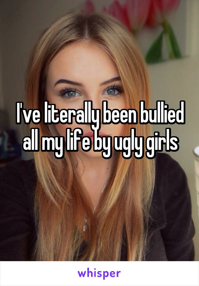 I've literally been bullied all my life by ugly girls
