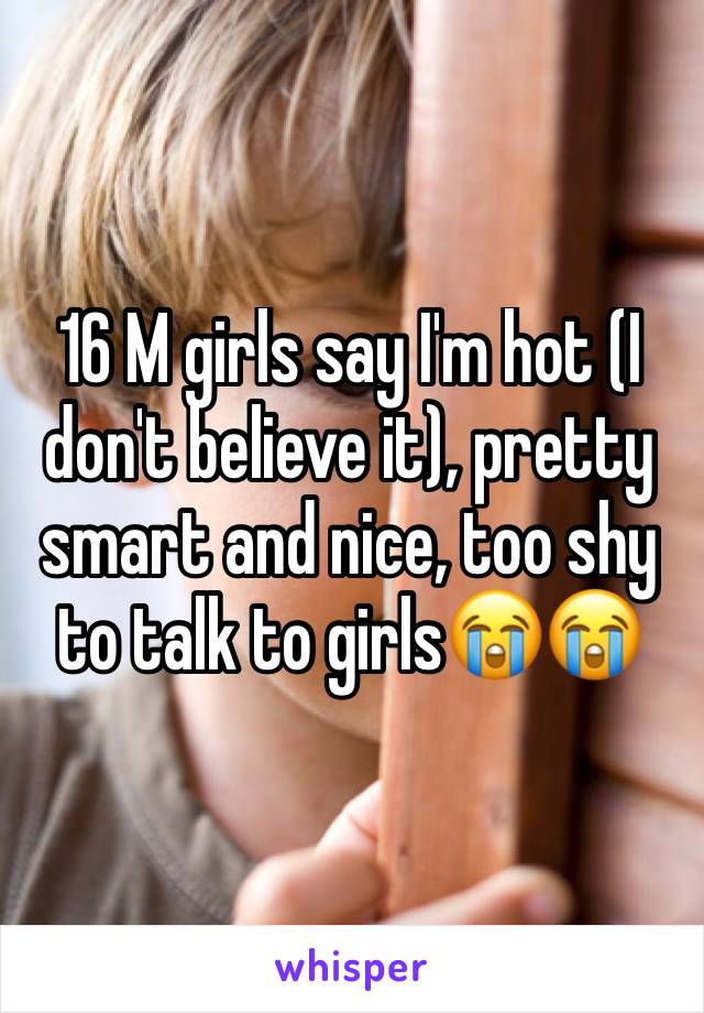 16 M girls say I'm hot (I don't believe it), pretty smart and nice, too shy to talk to girls😭😭