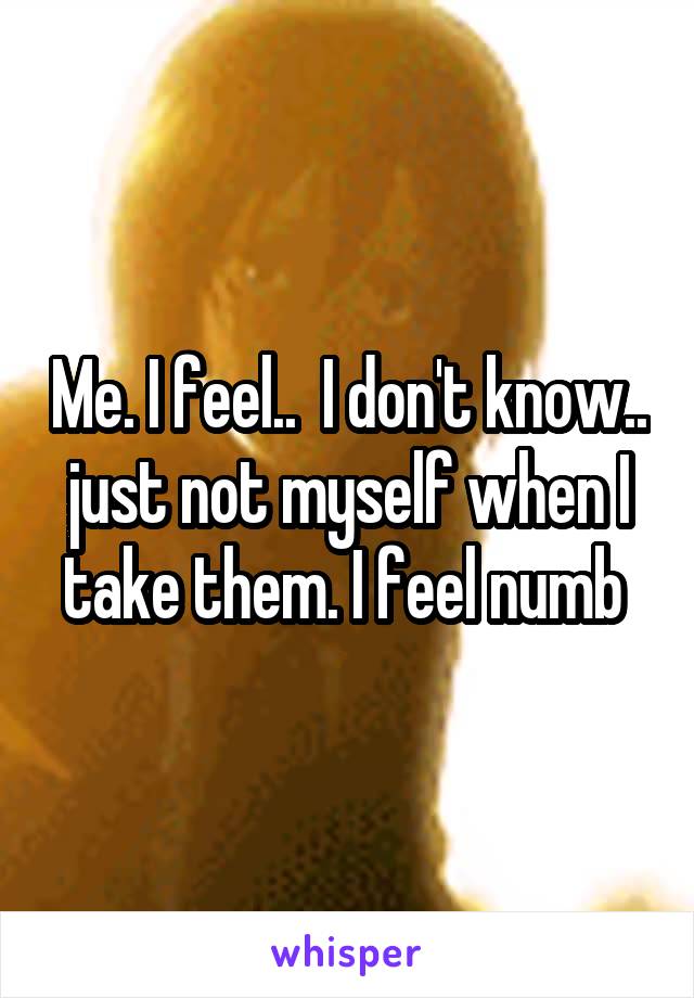 Me. I feel..  I don't know.. just not myself when I take them. I feel numb 