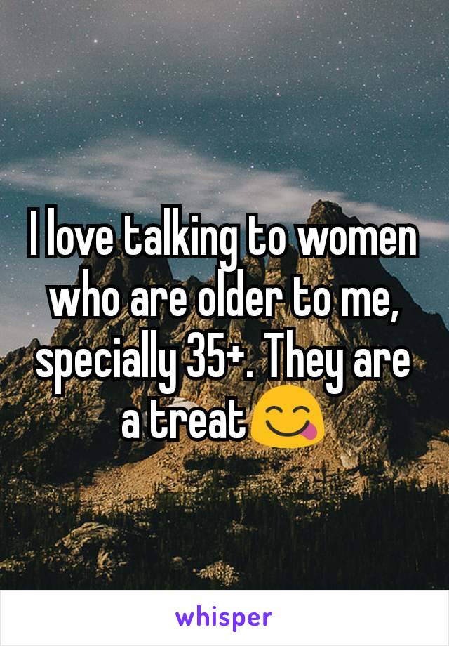 I love talking to women who are older to me, specially 35+. They are a treat😋