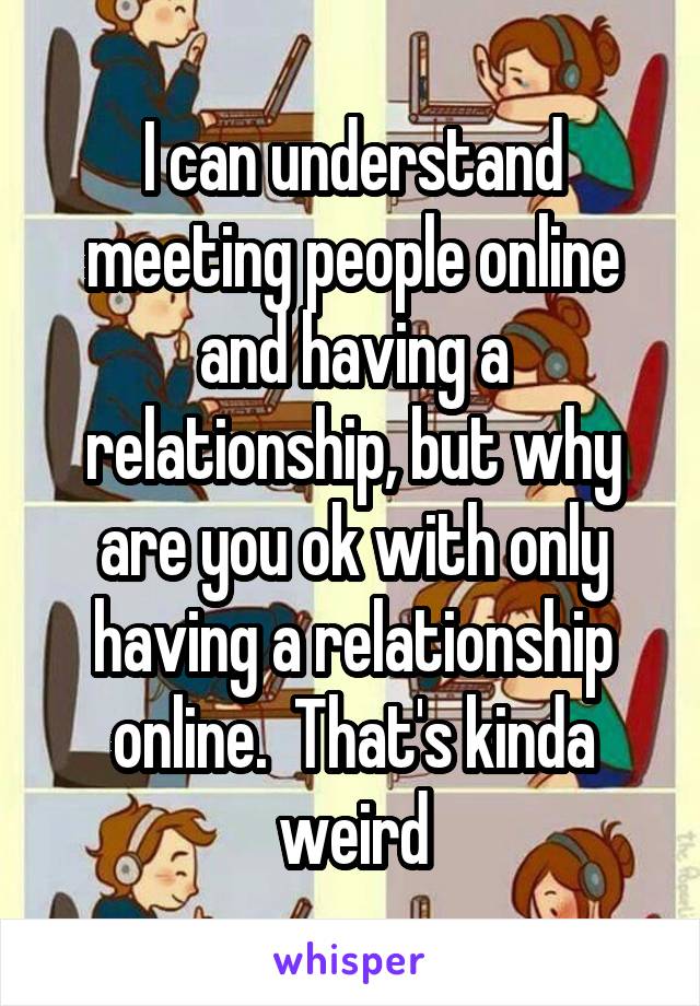 I can understand meeting people online and having a relationship, but why are you ok with only having a relationship online.  That's kinda weird