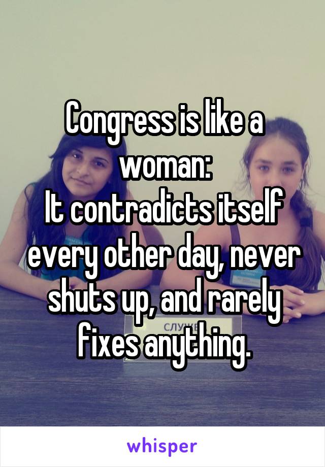 Congress is like a woman:
It contradicts itself every other day, never shuts up, and rarely fixes anything.